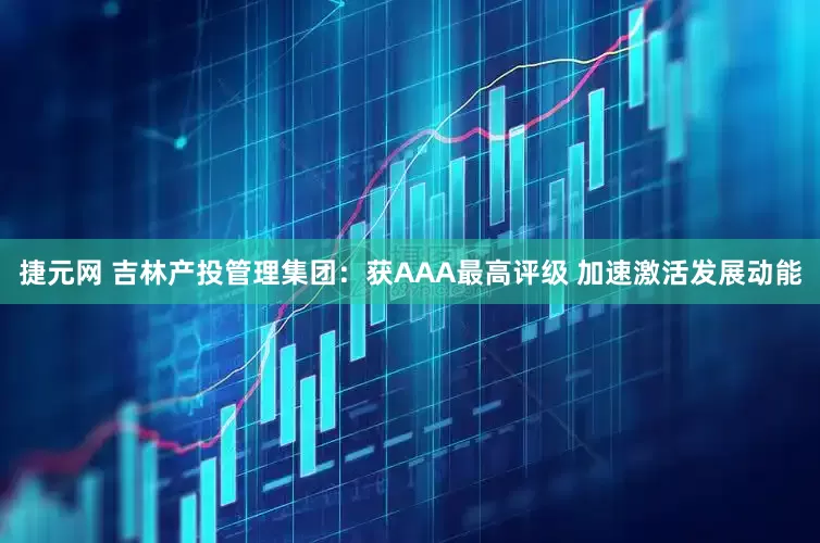 捷元网 吉林产投管理集团：获AAA最高评级 加速激活发展动能
