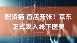 配资猫 首店开张！京东正式攻入线下医美