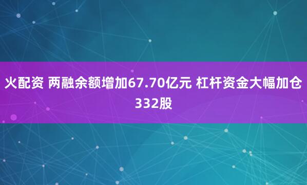 火配资 两融余额增加67.70亿元 杠杆资金大幅加仓332股