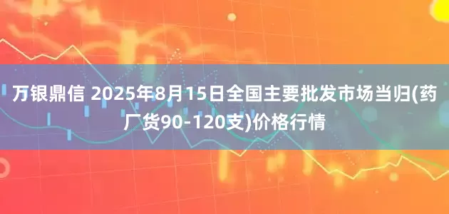 万银鼎信 2025年8月15日全国主要批发市场当归(药厂货90-120支)价格行情