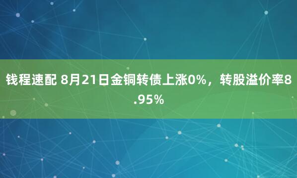 钱程速配 8月21日金铜转债上涨0%，转股溢价率8.95%