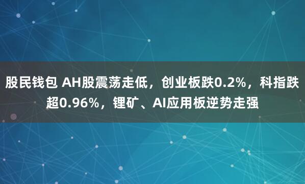 股民钱包 AH股震荡走低，创业板跌0.2%，科指跌超0.96%，锂矿、AI应用板逆势走强