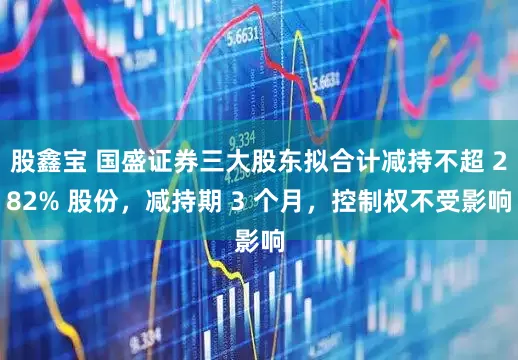 股鑫宝 国盛证券三大股东拟合计减持不超 282% 股份，减持期 3 个月，控制权不受影响