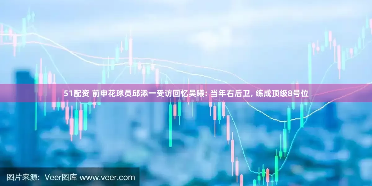 51配资 前申花球员邱添一受访回忆吴曦: 当年右后卫, 练成顶级8号位